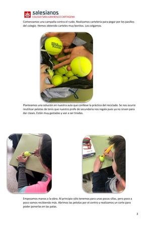3
Comenzamos una campaña contra el ruido. Realizamos cartelería para pegar por los pasillos
del colegio. Hemos obtenido carteles muy bonitos. Los colgamos.
Planteamos una solución en nuestra aula que conlleve la práctica del reciclado. Se nos ocurre
reutilizar pelotas de tenis que nuestro profe de secundaria nos regala pues ya no sirven para
dar clases. Están muy gastadas y van a ser tiradas.
Empezamos manos a la obra. Al principio sólo tenemos para unas pocas sillas, pero poco a
poco vamos recibiendo más. Abrimos las pelotas por el centro y realizamos un corte para
poder ponerlas en las patas.
 