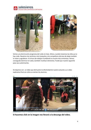 4
Vemos una disminución progresiva del ruido en clase. Ahora, cuando movemos las sillas ya no
hay ruido. Nosotros nos sentimos más tranquilos y los compañeros del piso de abajo también
lo notan y agradecen. A la hora de trabajar el ambiente es mucho más armonioso. Hemos
conseguido disminuir el ruido y también reutilizar elementos. Puede que nuestro siguiente
paso sea customizarlas.
Os dejamos con un vídeo que demuestra la efectividad de nuestra solución y un vídeo
explicativo final con cómo se sienten los alumnos.
https://drive.google.com/file/d/1OdB7r8-uDfribEMHE-Ps3MW_fMs7IVs-/view?usp=sharing
Si hacemos click en la imagen nos llevará a la descarga del vídeo.
 