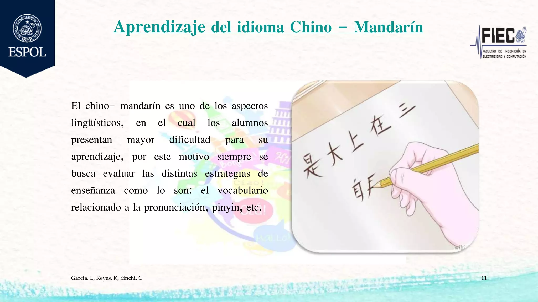 Aprendizaje del idioma Chino – Mandarín
El chino- mandarín es uno de los aspectos
lingüísticos, en el cual los alumnos
presentan mayor dificultad para su
aprendizaje, por este motivo siempre se
busca evaluar las distintas estrategias de
enseñanza como lo son: el vocabulario
relacionado a la pronunciación, pinyin, etc.
Garcia. L, Reyes. K, Sinchi. C 11
 