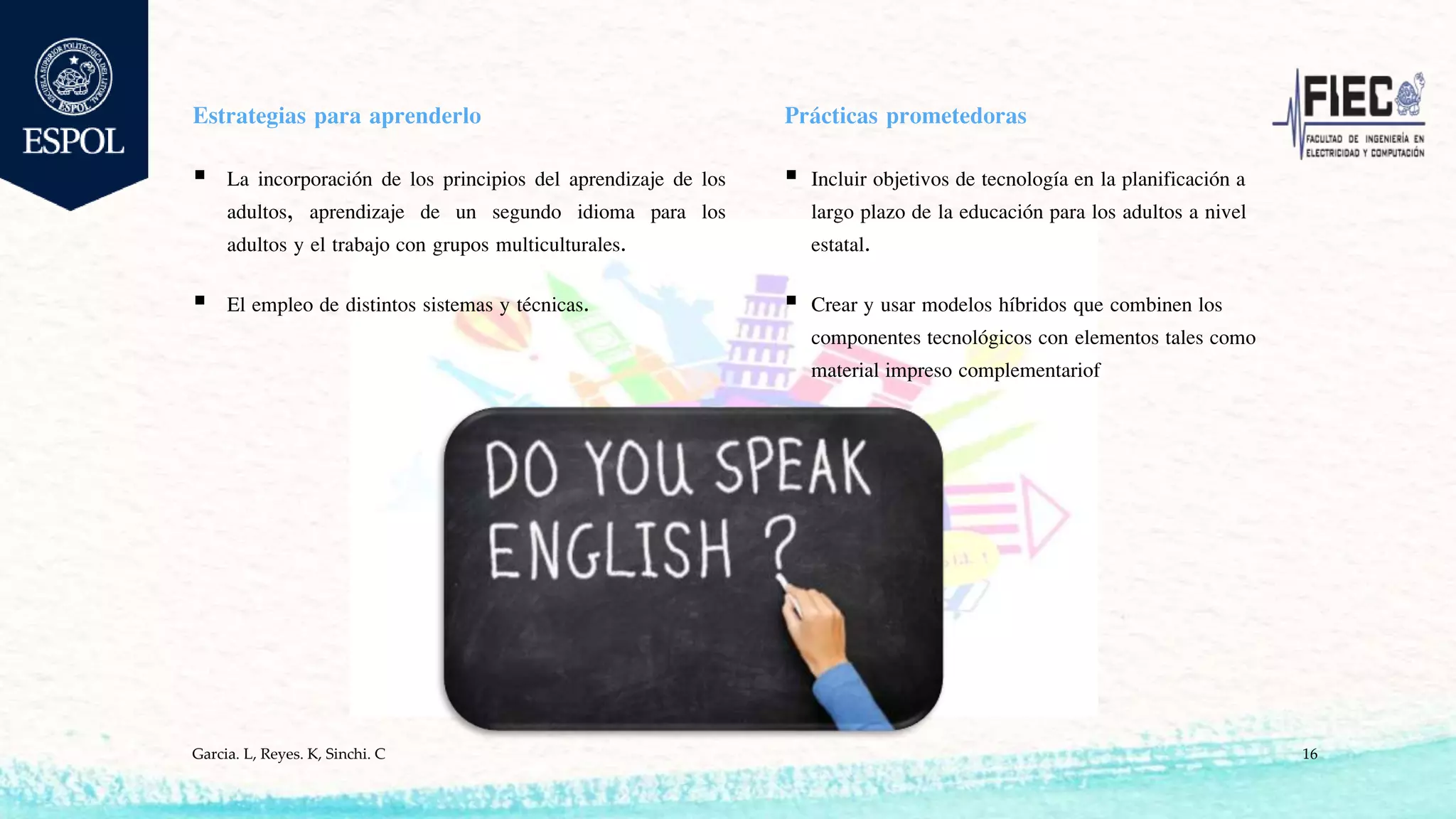 Estrategias para aprenderlo
 La incorporación de los principios del aprendizaje de los
adultos, aprendizaje de un segundo idioma para los
adultos y el trabajo con grupos multiculturales.
 El empleo de distintos sistemas y técnicas.
Prácticas prometedoras
 Incluir objetivos de tecnología en la planificación a
largo plazo de la educación para los adultos a nivel
estatal.
 Crear y usar modelos híbridos que combinen los
componentes tecnológicos con elementos tales como
material impreso complementariof
Garcia. L, Reyes. K, Sinchi. C 16
 