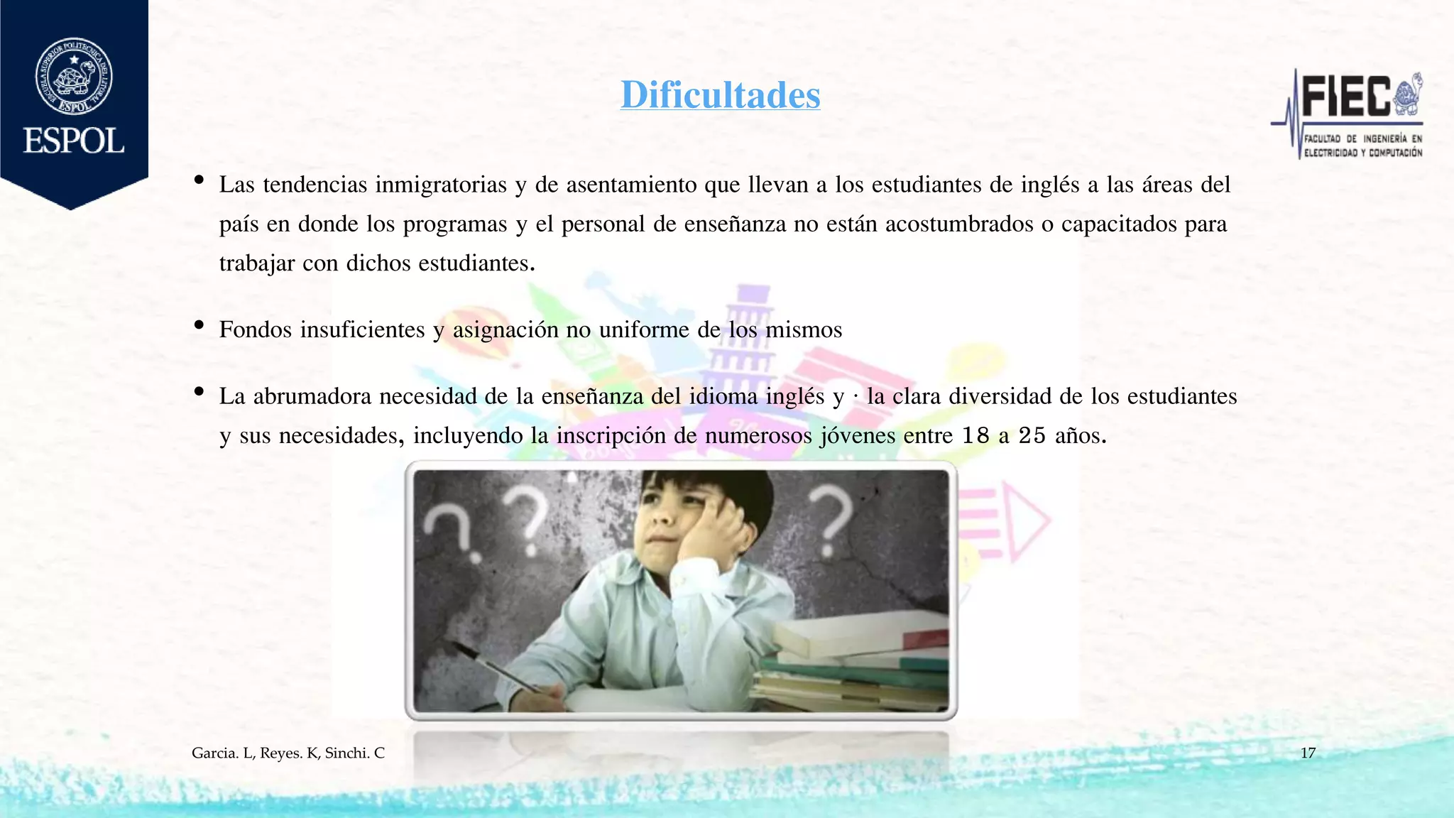 Dificultades
• Las tendencias inmigratorias y de asentamiento que llevan a los estudiantes de inglés a las áreas del
país en donde los programas y el personal de enseñanza no están acostumbrados o capacitados para
trabajar con dichos estudiantes.
• Fondos insuficientes y asignación no uniforme de los mismos
• La abrumadora necesidad de la enseñanza del idioma inglés y · la clara diversidad de los estudiantes
y sus necesidades, incluyendo la inscripción de numerosos jóvenes entre 18 a 25 años.
Garcia. L, Reyes. K, Sinchi. C 17
 