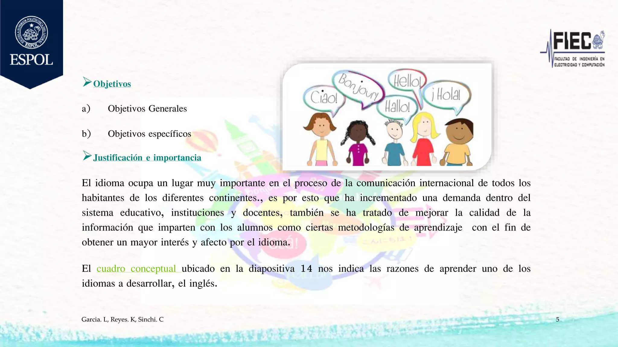 Objetivos
a) Objetivos Generales
b) Objetivos específicos
Justificación e importancia
El idioma ocupa un lugar muy importante en el proceso de la comunicación internacional de todos los
habitantes de los diferentes continentes., es por esto que ha incrementado una demanda dentro del
sistema educativo, instituciones y docentes, también se ha tratado de mejorar la calidad de la
información que imparten con los alumnos como ciertas metodologías de aprendizaje con el fin de
obtener un mayor interés y afecto por el idioma.
El cuadro conceptual ubicado en la diapositiva 14 nos indica las razones de aprender uno de los
idiomas a desarrollar, el inglés.
Garcia. L, Reyes. K, Sinchi. C 5
 