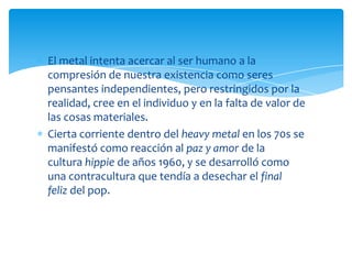 El metal intenta acercar al ser humano a la
compresión de nuestra existencia como seres
pensantes independientes, pero restringidos por la
realidad, cree en el individuo y en la falta de valor de
las cosas materiales.
Cierta corriente dentro del heavy metal en los 70s se
manifestó como reacción al paz y amor de la
cultura hippie de años 1960, y se desarrolló como
una contracultura que tendía a desechar el final
feliz del pop.

 