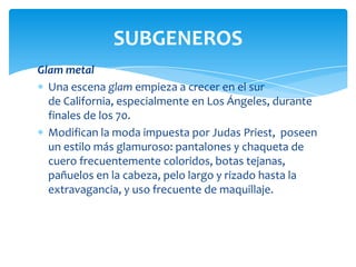 SUBGENEROS
Glam metal
Una escena glam empieza a crecer en el sur
de California, especialmente en Los Ángeles, durante
finales de los 70.
Modifican la moda impuesta por Judas Priest, poseen
un estilo más glamuroso: pantalones y chaqueta de
cuero frecuentemente coloridos, botas tejanas,
pañuelos en la cabeza, pelo largo y rizado hasta la
extravagancia, y uso frecuente de maquillaje.

 