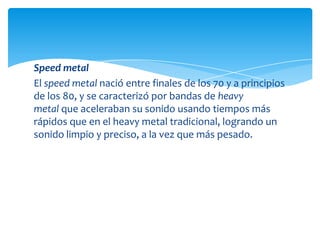 Speed metal
El speed metal nació entre finales de los 70 y a principios
de los 80, y se caracterizó por bandas de heavy
metal que aceleraban su sonido usando tiempos más
rápidos que en el heavy metal tradicional, logrando un
sonido limpio y preciso, a la vez que más pesado.

 