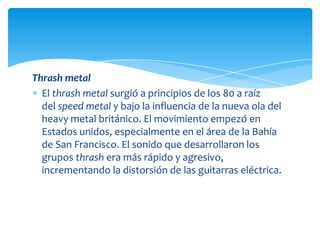 Thrash metal
El thrash metal surgió a principios de los 80 a raíz
del speed metal y bajo la influencia de la nueva ola del
heavy metal británico. El movimiento empezó en
Estados unidos, especialmente en el área de la Bahía
de San Francisco. El sonido que desarrollaron los
grupos thrash era más rápido y agresivo,
incrementando la distorsión de las guitarras eléctrica.

 