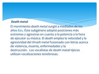 Death metal
El movimiento death metal surgió a mediados de los
años 80s. Éste subgénero adoptó posiciones más
extremas y agresivas en cuanto a la potencia a la hora
de ejecutar su música. El death emplea la velocidad y la
agresividad del thrash metal fusionado con letras acerca
de violencia, muerte, enfermedades y la
destrucción. Los vocalistas de death metal típicos
utilizan vocalizaciones tenebrosas.

 