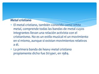 Metal cristiano
El metal cristiano, también conocido como white
metal, comprende todas las bandas de metal cuyos
integrantes llevan una relación activista con el
cristianismo. No es un estilo musical ni un movimiento
en sí mismo, aunque si existan movimientos relativos
a él.
La primera banda de heavy metal cristiano
propiamente dicho fue Stryper, en 1984.

 