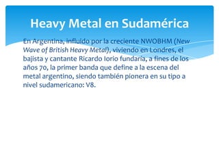 Heavy Metal en Sudamérica
En Argentina, influido por la creciente NWOBHM (New
Wave of British Heavy Metal), viviendo en Londres, el
bajista y cantante Ricardo Iorio fundaría, a fines de los
años 70, la primer banda que define a la escena del
metal argentino, siendo también pionera en su tipo a
nivel sudamericano: V8.

 