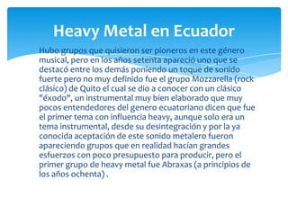 Heavy Metal en Ecuador
Hubo grupos que quisieron ser pioneros en este género
musical, pero en los años setenta apareció uno que se
destacó entre los demás poniendo un toque de sonido
fuerte pero no muy definido fue el grupo Mozzarella (rock
clásico) de Quito el cual se dio a conocer con un clásico
"éxodo", un instrumental muy bien elaborado que muy
pocos entendedores del genero ecuatoriano dicen que fue
el primer tema con influencia heavy, aunque solo era un
tema instrumental, desde su desintegración y por la ya
conocida aceptación de este sonido metalero fueron
apareciendo grupos que en realidad hacían grandes
esfuerzos con poco presupuesto para producir, pero el
primer grupo de heavy metal fue Abraxas (a principios de
los años ochenta) .

 