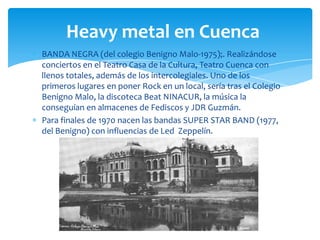 Heavy metal en Cuenca
BANDA NEGRA (del colegio Benigno Malo-1975);. Realizándose
conciertos en el Teatro Casa de la Cultura, Teatro Cuenca con
llenos totales, además de los intercolegiales. Uno de los
primeros lugares en poner Rock en un local, sería tras el Colegio
Benigno Malo, la discoteca Beat NINACUR, la música la
conseguían en almacenes de Fediscos y JDR Guzmán.
Para finales de 1970 nacen las bandas SUPER STAR BAND (1977,
del Benigno) con influencias de Led Zeppelín.

 