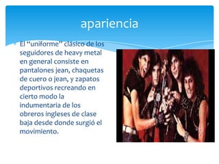 apariencia
El “uniforme” clásico de los
seguidores de heavy metal
en general consiste en
pantalones jean, chaquetas
de cuero o jean, y zapatos
deportivos recreando en
cierto modo la
indumentaria de los
obreros ingleses de clase
baja desde donde surgió el
movimiento.

 