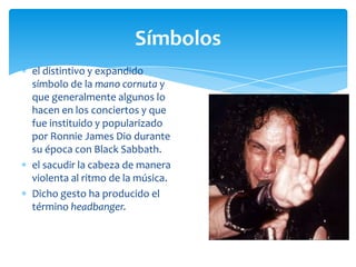 Símbolos
el distintivo y expandido
símbolo de la mano cornuta y
que generalmente algunos lo
hacen en los conciertos y que
fue instituido y popularizado
por Ronnie James Dio durante
su época con Black Sabbath.
el sacudir la cabeza de manera
violenta al ritmo de la música.
Dicho gesto ha producido el
término headbanger.

 