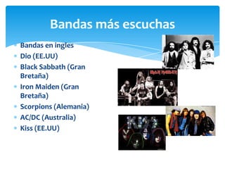 Bandas más escuchas
Bandas en ingles
Dio (EE.UU)
Black Sabbath (Gran
Bretaña)
Iron Maiden (Gran
Bretaña)
Scorpions (Alemania)
AC/DC (Australia)
Kiss (EE.UU)

 
