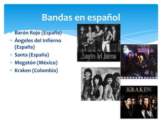 Bandas en español
Barón Rojo (España)
Ángeles del Infierno
(España)
Santa (España)
Megatón (México)
Kraken (Colombia)

 