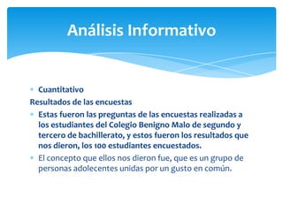 Análisis Informativo

Cuantitativo
Resultados de las encuestas
Estas fueron las preguntas de las encuestas realizadas a
los estudiantes del Colegio Benigno Malo de segundo y
tercero de bachillerato, y estos fueron los resultados que
nos dieron, los 100 estudiantes encuestados.
El concepto que ellos nos dieron fue, que es un grupo de
personas adolecentes unidas por un gusto en común.

 