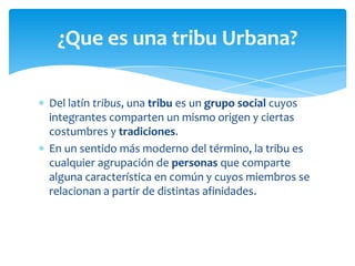 ¿Que es una tribu Urbana?
Del latín tribus, una tribu es un grupo social cuyos
integrantes comparten un mismo origen y ciertas
costumbres y tradiciones.
En un sentido más moderno del término, la tribu es
cualquier agrupación de personas que comparte
alguna característica en común y cuyos miembros se
relacionan a partir de distintas afinidades.

 
