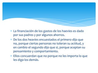 La financiación de los gastos de los haevies es dado
por sus padres y por algunos ahorros.
De los dos heavies encuestados el primero dijo que
no, porque ciertas personas no toleran su actitud, y
en cambio el segundo dijo que si, porque aceptan su
pensamiento y comportamiento.
Ellos concuerdan que no porque no les importa lo que
les diga los demás.

 