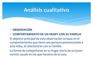 Análisis cualitativo

OBSERVACIÓN
COMPORTAMIENTO DE UN HEAVY CON SU FAMILIA
El objetivo principal de esta observación se basa en el
comportamiento que tiene una persona perteneciente a
esta tribu, al relacionarse con su familia.
La forma de comportarse en su hogar era la de un joven
común, ayuda en los que haceres de la casa.

 