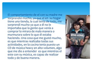 El comportamiento de el con su madre me
sorprendió mucho, ya que el en su hogar
tiene una tienda, la cual tenía de todo, me
sorprendí mucho ya que a él no le
importaba que la gente que venía a
comprar lo mirara de mala manera o
murmurara sobre lo que él estaba
haciendo. Una cosa que me gustó mucho,
es que mientras realizaba todas sus
actividades, en la cocina tenia puesto un
CD de música heavy en alto volumen, algo
que me dio a entender es que mientras el
este con su música, es capaz de realizar
todo y de buena manera.

 