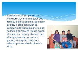 La relación con sus padres era
muy normal, como cualquier otra
familia, lo único que me supo decir
es que, él sabe con quién se
comporta de distinta manera, que
su familia se merece toda la ayuda,
el respeto, el amor y el apoyo que
él les pudiera dar, ya que sus
padres, lo aceptan como es y
además porque ellos le dieron la
vida.

 
