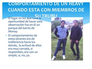 COMPORTAMIENTO DE UN HEAVY
CUANDO ESTA CON MIEMBROS DE
SU
El lugar en los que tuve la TRUBU
oportunidad de hacer esta
observación fue en él un
parque del barrio de
Monay.
El comportamiento de
estos jóvenes era de
indiferencia hacia los
demás, la actitud de ellos
era muy cerrada, si
respondían, era con un
simple, si, no, ya.

 
