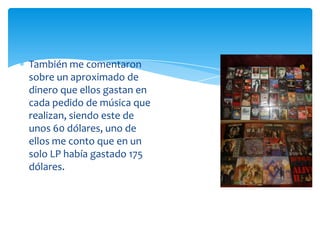 También me comentaron
sobre un aproximado de
dinero que ellos gastan en
cada pedido de música que
realizan, siendo este de
unos 60 dólares, uno de
ellos me conto que en un
solo LP había gastado 175
dólares.

 