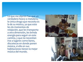 Lo que me dijeron fue que un
verdadero heavy o metalero,
lo única droga que necesita es
la de su música, ya que esto
les da momentos de
relajación, que les transporta
a otra dimensión, les brinda
energía para seguir en este
camino, y que no necesitan
irse a lugares como bares,
discotecas en donde ponen
música, si ello en sus
habitaciones tienen la mejor
música del mundo.

 
