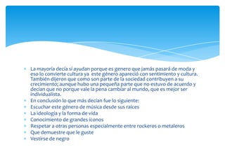 La mayoría decía sí ayudan porque es genero que jamás pasará de moda y
eso lo convierte cultura ya este género apareció con sentimiento y cultura.
También dijeron que como son parte de la sociedad contribuyen a su
crecimiento; aunque hubo una pequeña parte que no estuvo de acuerdo y
decían que no porque vale la pena cambiar al mundo, que es mejor ser
individualista.
En conclusión lo que más decían fue lo siguiente:
Escuchar este género de música desde sus raíces
La ideología y la forma de vida
Conocimiento de grandes íconos
Respetar a otras personas especialmente entre rockeros o metaleros
Que demuestre que le guste
Vestirse de negro

 