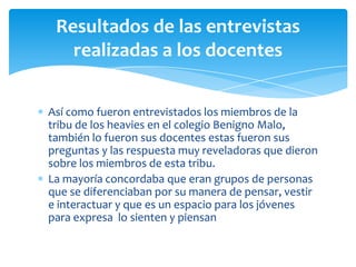 Resultados de las entrevistas
realizadas a los docentes
Así como fueron entrevistados los miembros de la
tribu de los heavies en el colegio Benigno Malo,
también lo fueron sus docentes estas fueron sus
preguntas y las respuesta muy reveladoras que dieron
sobre los miembros de esta tribu.
La mayoría concordaba que eran grupos de personas
que se diferenciaban por su manera de pensar, vestir
e interactuar y que es un espacio para los jóvenes
para expresa lo sienten y piensan

 