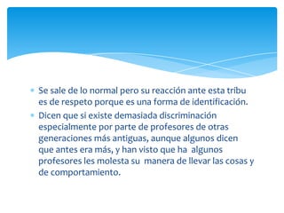 Se sale de lo normal pero su reacción ante esta tribu
es de respeto porque es una forma de identificación.
Dicen que si existe demasiada discriminación
especialmente por parte de profesores de otras
generaciones más antiguas, aunque algunos dicen
que antes era más, y han visto que ha algunos
profesores les molesta su manera de llevar las cosas y
de comportamiento.

 