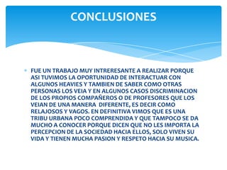 CONCLUSIONES

FUE UN TRABAJO MUY INTRERESANTE A REALIZAR PORQUE
ASI TUVIMOS LA OPORTUNIDAD DE INTERACTUAR CON
ALGUNOS HEAVIES Y TAMBIEN DE SABER COMO OTRAS
PERSONAS LOS VEIA Y EN ALGUNOS CASOS DISCRIMINACION
DE LOS PROPIOS COMPAÑEROS O DE PROFESORES QUE LOS
VEIAN DE UNA MANERA DIFERENTE, ES DECIR COMO
RELAJOSOS Y VAGOS. EN DEFINITIVA VIMOS QUE ES UNA
TRIBU URBANA POCO COMPRENDIDA Y QUE TAMPOCO SE DA
MUCHO A CONOCER PORQUE DICEN QUE NO LES IMPORTA LA
PERCEPCION DE LA SOCIEDAD HACIA ELLOS, SOLO VIVEN SU
VIDA Y TIENEN MUCHA PASION Y RESPETO HACIA SU MUSICA.

 