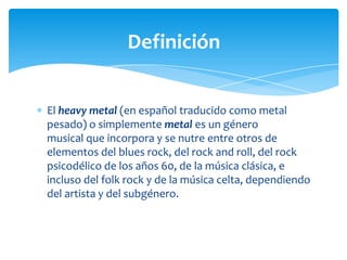 Definición
El heavy metal (en español traducido como metal
pesado) o simplemente metal es un género
musical que incorpora y se nutre entre otros de
elementos del blues rock, del rock and roll, del rock
psicodélico de los años 60, de la música clásica, e
incluso del folk rock y de la música celta, dependiendo
del artista y del subgénero.

 