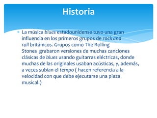Historia
La música blues estadounidense tuvo una gran
influencia en los primeros grupos de rock and
roll británicos. Grupos como The Rolling
Stones grabaron versiones de muchas canciones
clásicas de blues usando guitarras eléctricas, donde
muchas de las originales usaban acústicas, y, además,
a veces subían el tempo ( hacen referencia a la
velocidad con que debe ejecutarse una pieza
musical.)

 