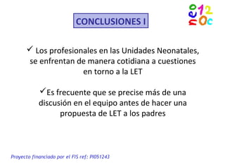 CONCLUSIONES I
 Los profesionales en las Unidades Neonatales,
se enfrentan de manera cotidiana a cuestiones
en torno a la LET
Es frecuente que se precise más de una
discusión en el equipo antes de hacer una
propuesta de LET a los padres
Proyecto financiado por el FIS ref: PI051243
 