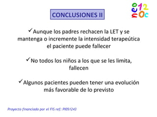 CONCLUSIONES II
Aunque los padres rechacen la LET y se
mantenga o incremente la intensidad terapeútica
el paciente puede fallecer
No todos los niños a los que se les limita,
fallecen
Algunos pacientes pueden tener una evolución
más favorable de lo previsto
Proyecto financiado por el FIS ref: PI051243
 