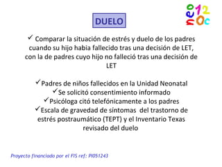 DUELO
 Comparar la situación de estrés y duelo de los padres
cuando su hijo habia fallecido tras una decisión de LET,
con la de padres cuyo hijo no falleció tras una decisión de
LET
Padres de niños fallecidos en la Unidad Neonatal
Se solicitó consentimiento informado
Psicóloga citó telefónicamente a los padres
Escala de gravedad de síntomas del trastorno de
estrés postraumático (TEPT) y el Inventario Texas
revisado del duelo
Proyecto financiado por el FIS ref: PI051243
 