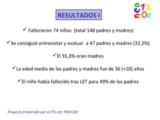 RESULTADOS I
Proyecto financiado por el FIS ref: PI051243
 Fallecieron 74 niños (total 148 padres y madres)
Se consiguió entrevistar y evaluar a 47 padres y madres (32,2%)
El 55,3% eran madres
La edad media de los padres y madres fue de 36 (+10) años
El niño había fallecido tras LET para 49% de los padres
 