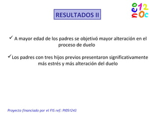 RESULTADOS II
Proyecto financiado por el FIS ref: PI051243
 A mayor edad de los padres se objetivó mayor alteración en el
proceso de duelo
Los padres con tres hijos previos presentaron significativamente
más estrés y más alteración del duelo
 