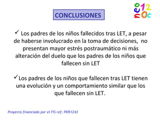 CONCLUSIONES
 Los padres de los niños fallecidos tras LET, a pesar
de haberse involucrado en la toma de decisiones, no
presentan mayor estrés postraumático ni más
alteración del duelo que los padres de los niños que
fallecen sin LET
Los padres de los niños que fallecen tras LET tienen
una evolución y un comportamiento similar que los
que fallecen sin LET.
Proyecto financiado por el FIS ref: PI051243
 
