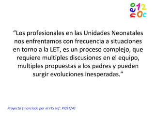 “Los profesionales en las Unidades Neonatales
nos enfrentamos con frecuencia a situaciones
en torno a la LET, es un proceso complejo, que
requiere multiples discusiones en el equipo,
multiples propuestas a los padres y pueden
surgir evoluciones inesperadas.”
Proyecto financiado por el FIS ref: PI051243
 