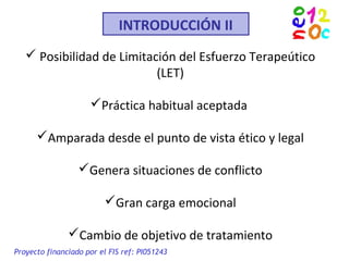 INTRODUCCIÓN II
 Posibilidad de Limitación del Esfuerzo Terapeútico
(LET)
Práctica habitual aceptada
Amparada desde el punto de vista ético y legal
Genera situaciones de conflicto
Gran carga emocional
Cambio de objetivo de tratamiento
Proyecto financiado por el FIS ref: PI051243
 