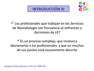 INTRODUCCIÓN III
 Los profesionales que trabajan en los Servicios
de Neonatología con frecuencia se enfrentan a
decisiones de LET
Es un proceso complejo, que involucra
diariamente a los profesionales y que en muchos
de sus puntos está escasamente descrito
Proyecto financiado por el FIS ref: PI051243
 