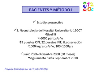 PACIENTES Y MÉTODO I
 Estudio prospectivo
S. Neonatología del Hospital Universitario 12OCT
•Nivel III
•>6000 partos/año
•19 puestos CIN; 22 puestos INT; U.observación
•1000 ingresos/año; 100<1500grs
Junio 2006-Diciembre 2008 (30 meses)
•Seguimiento hasta Septiembre 2010
Proyecto financiado por el FIS ref: PI051243
 