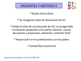 PACIENTES Y MÉTODO II
Sesión clínica diaria
Se recogieron todas las discusiones de LET
Desde el inicio de una discusión de LET, se recogió toda
la evolución (propuesta a los padres, decisión, nuevas
discusiones y propuestas, aplicación, evolución final)
Repercusión en los profesionales y en los padres
Comité Ética Asistencial
Proyecto financiado por el FIS ref: PI051243
 
