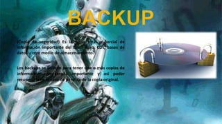 (Copia de seguridad) Es la copia total o parcial de
información importante del disco duro, CDs, bases de
datos u otro medio de almacenamiento.
Los backups se utilizan para tener una o más copias de
información considerada importante y así poder
recuperarla en el caso de pérdida de la copia original.

 