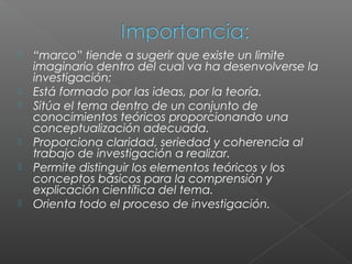    “marco” tiende a sugerir que existe un limite
    imaginario dentro del cual va ha desenvolverse la
    investigación;
   Está formado por las ideas, por la teoría.
   Sitúa el tema dentro de un conjunto de
    conocimientos teóricos proporcionando una
    conceptualización adecuada.
   Proporciona claridad, seriedad y coherencia al
    trabajo de investigación a realizar.
   Permite distinguir los elementos teóricos y los
    conceptos básicos para la comprensión y
    explicación científica del tema.
   Orienta todo el proceso de investigación.
 