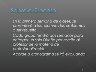    En la primera semana de clases, se
    presentará a los alumnos los problemas
    a ser resuelto.
   Cada grupo tendrá dos semanas para
    entregar un solo Diseño por escrito al
    profesor de la materia de
    profesionalización 
   Acorde a cronograma se irá evaluando



                                        3
 