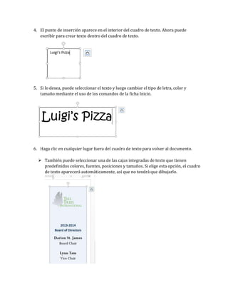 4. El punto de inserción aparece en el interior del cuadro de texto. Ahora puede
escribir para crear texto dentro del cuadro de texto.

5. Si lo desea, puede seleccionar el texto y luego cambiar el tipo de letra, color y
tamaño mediante el uso de los comandos de la ficha Inicio.

6. Haga clic en cualquier lugar fuera del cuadro de texto para volver al documento.
 También puede seleccionar una de las cajas integradas de texto que tienen
predefinidos colores, fuentes, posiciones y tamaños. Si elige esta opción, el cuadro
de texto aparecerá automáticamente, así que no tendrá que dibujarlo.

 