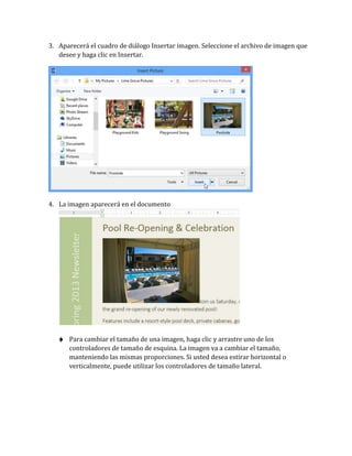3. Aparecerá el cuadro de diálogo Insertar imagen. Seleccione el archivo de imagen que
desee y haga clic en Insertar.

4. La imagen aparecerá en el documento

♦ Para cambiar el tamaño de una imagen, haga clic y arrastre uno de los

controladores de tamaño de esquina. La imagen va a cambiar el tamaño,
manteniendo las mismas proporciones. Si usted desea estirar horizontal o
verticalmente, puede utilizar los controladores de tamaño lateral.

 